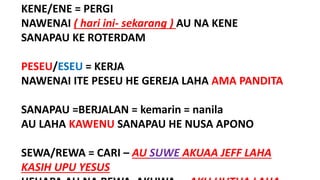 KENE/ENE = PERGI
NAWENAI ( hari ini- sekarang ) AU NA KENE
SANAPAU KE ROTERDAM
PESEU/ESEU = KERJA
NAWENAI ITE PESEU HE GEREJA LAHA AMA PANDITA
SANAPAU =BERJALAN = kemarin = nanila
AU LAHA KAWENU SANAPAU HE NUSA APONO
SEWA/REWA = CARI – AU SUWE AKUAA JEFF LAHA
KASIH UPU YESUS
 