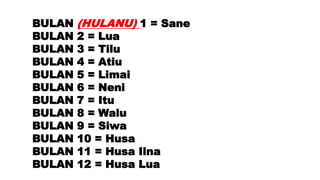 BULAN (HULANU) 1 = Sane
BULAN 2 = Lua
BULAN 3 = Tilu
BULAN 4 = Atiu
BULAN 5 = Limai
BULAN 6 = Neni
BULAN 7 = Itu
BULAN 8 = Walu
BULAN 9 = Siwa
BULAN 10 = Husa
BULAN 11 = Husa Ilna
BULAN 12 = Husa Lua
 