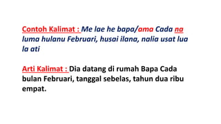 Contoh Kalimat : Me lae he bapa/ama Cada na
luma hulanu Februari, husai ilana, nalia usat lua
la ati
Arti Kalimat : Dia datang di rumah Bapa Cada
bulan Februari, tanggal sebelas, tahun dua ribu
empat.
 