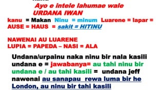 kanu =
Ayo e intele lahumae wale
URDANA IWAN
kanu = Makan Ninu = minum Luarene = lapar =
AUSE = HAUS = sakit = HITINU
NAWENAI AU LUARENE
LUPIA = PAPEDA – NASI = ALA
Undana/urpainu naka ninu bir nala kasili
undana e = jawabanya= au tahi ninu bir
undana e / au tahi kasili = undana jeff
nawenai au sanapau rewa luma bir he
London, au ninu bir tahi kasili
 