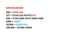 200 = UTUR LUA
277 = UTUR LUA HUTITU ITU
599 = UTUR LIMA HUTU SIWA SIWA
1000 = USATA
10.000 = USATA HUA
100.000 = UTUNA USATA
KATA BILANGAN
 