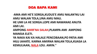 "AMA AMI HE'E SORGA,KUDUS'E AMU NALAN'NU LAI
AMU WALAN TOLA,UNA AMU MAU.
HE UMI LA HE SORGA.LOPE AMI NAWANAE ANUTA
AMI LAI.
AMPONG AMIR'NA SALAH,PLAMPA AMI AMPONG
MANSIA ELETI.
YA NAKA KAI KA HALALE PENCOBAAN,PO PATIA AMI
HILU JAHATE. KARNA AMIRNA WALAN TOLA,KUASA LA
KEMULIAAN, NALA LOU. AMIN."
DOA BAPA KAMI
 