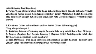 Latar Belakang Doa Bapa Kami :
1. Tuhan Yesus Menggunakan Kata Bapa Sebagai Kata Ganti Kepada Yahweh (YHWH)
yang Maha Kudus, dalam Kehidupan sehari-hari dalam Melakukan Ibadah Seremonial
atau berurusan Dengan Tuhan Maka Digunakan Kata Untuk mengganti (YHWH) dengan
Elohim
2. Kata Bapa Dalam bahasa ibrani (Abba = Father Dalam Bahasa inggris)
Yang Mengandung Arti :
A. Sustainer Artinya = Penopang segala Sesuatu Baik yang ada Di Bumi Dan Di Surga -
B. Source =Sumber Dari Segala Sesuatu ( Mazmur 121:2 Pertolonganku ialah dari
TUHAN, yang menjadikan langit dan bumi)
Dengan Demikian : Doa Bapa kami bisa dibahasakan Dengan Kalimat : Sumber kami
yang Di Sorga Padananya Sama Dengan Our Heavenly Father
 