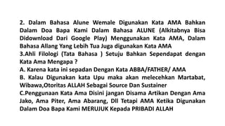 2. Dalam Bahasa Alune Wemale Digunakan Kata AMA Bahkan
Dalam Doa Bapa Kami Dalam Bahasa ALUNE (Alkitabnya Bisa
Didownload Dari Google Play) Menggunakan Kata AMA, Dalam
Bahasa Allang Yang Lebih Tua Juga digunakan Kata AMA
3.Ahli Filologi (Tata Bahasa ) Setuju Bahkan Sependapat dengan
Kata Ama Mengapa ?
A. Karena kata ini sepadan Dengan Kata ABBA/FATHER/ AMA
B. Kalau Digunakan kata Upu maka akan melecehkan Martabat,
Wibawa,Otoritas ALLAH Sebagai Source Dan Sustainer
C.Penggunaan Kata Ama Disini jangan Disama Artikan Dengan Ama
Jako, Ama Piter, Ama Abarang, Dll Tetapi AMA Ketika Digunakan
Dalam Doa Bapa Kami MERUJUK Kepada PRIBADI ALLAH
 