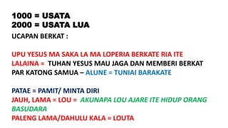 1000 = USATA
2000 = USATA LUA
UCAPAN BERKAT :
UPU YESUS MA SAKA LA MA LOPERIA BERKATE RIA ITE
LALAINA = TUHAN YESUS MAU JAGA DAN MEMBERI BERKAT
PAR KATONG SAMUA – ALUNE = TUNIAI BARAKATE
PATAE = PAMIT/ MINTA DIRI
JAUH, LAMA = LOU = AKUNAPA LOU AJARE ITE HIDUP ORANG
BASUDARA
PALENG LAMA/DAHULU KALA = LOUTA
 