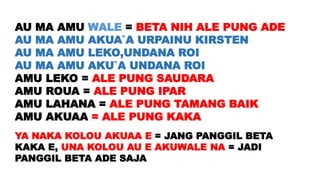 AU MA AMU WALE = BETA NIH ALE PUNG ADE
AU MA AMU AKUA`A URPAINU KIRSTEN
AU MA AMU LEKO,UNDANA ROI
AU MA AMU AKU`A UNDANA ROI
AMU LEKO = ALE PUNG SAUDARA
AMU ROUA = ALE PUNG IPAR
AMU LAHANA = ALE PUNG TAMANG BAIK
AMU AKUAA = ALE PUNG KAKA
YA NAKA KOLOU AKUAA E = JANG PANGGIL BETA
KAKA E, UNA KOLOU AU E AKUWALE NA = JADI
PANGGIL BETA ADE SAJA
 