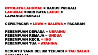 INTOLATA LAHUMAE = BAGUS PASKALI
LAHUMAE =DARI KATA LAHUE =
LAWANGE/PASKALI
CEWE/PACAR = LEWA = BALEWA = PACARAN
PEREMPUAN DEWASA = URPAINU
PEREMPUAN REMAJA = UNDUA
PEREMPUAN KECIL = INO
PEREMPUAN TUA = ATAHINA
SESUATU YANG BELUM TERJADI = TAU SALAH
 