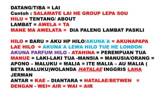 DATANG/TIBA = LAI
Contoh : SALAMATE LAI HE GROUP LEPA SOU
HILU = TENTANG/ ABOUT
LAMBAT = AWELA = TA
MANE MA AWELATA = DIA PALENG LAMBAT PASKLI
HILO = BARU = AKU HP HILO/AKUNA`A = AKUNAPAPA
LAE HILO = AKUNA`A LEWA HILO TUE HE LONDON
AKUNA PARFUM HILO - ATAHINA = PEREMPUAN TUA
MANUE = LAKI-LAKI TUA -MANSIA = MANUSIA/ORANG =
APONO – MALUKU = MALIA = ITE MALIA – AU MALIA (
BETA MALUKU)WOLANDA HATALAE INGGRIS LAHA
JERMAN
ANTAR = KAE – DIANTARA = HATALAE/BETWEN =
DENGAN - WEI= AIR = WAI = AIR
 