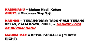 KAMANANU = Makan Hasil Kebun
ANUTA = Makanan Siap Saji
NAUNDE = TENANG/DIAM/ TADOH/ ALE TENANG
RELAX, CALM DOWN, CHILL, = NAUNDE LEKO
EE AU HILO KANU
MANISA MAE = BETUL PASKALI = ( THAT`S
RIGHT)
 