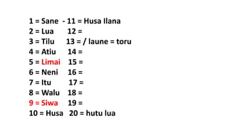 1 = Sane - 11 = Husa Ilana
2 = Lua 12 =
3 = Tilu 13 = / laune = toru
4 = Atiu 14 =
5 = Limai 15 =
6 = Neni 16 =
7 = Itu 17 =
8 = Walu 18 =
9 = Siwa 19 =
10 = Husa 20 = hutu lua
 