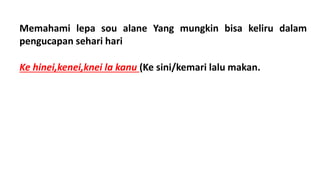 Memahami lepa sou alane Yang mungkin bisa keliru dalam
pengucapan sehari hari
Ke hinei,kenei,knei la kanu (Ke sini/kemari lalu makan.
 