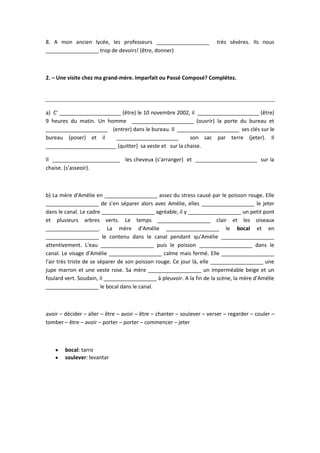 8. A mon ancien lycée, les professeurs __________________ très sévères. Ils nous
__________________ trop de devoirs! (être, donner)
2. – Une visite chez ma grand-mère. Imparfait ou Passé Composé? Complétez.
a) C' _____________________ (être) le 10 novembre 2002, il _____________________ (être)
9 heures du matin. Un homme _____________________ (ouvrir) la porte du bureau et
_____________________ (entrer) dans le bureau. Il _____________________ ses clés sur le
bureau (poser) et il _____________________ son sac par terre (jeter). Il
________________________ (quitter) sa veste et sur la chaise.
Il _______________________ les cheveux (s’arranger) et _____________________ sur la
chaise. (s’asseoir).
b) La mère d'Amélie en __________________ assez du stress causé par le poisson rouge. Elle
__________________ de s’en séparer alors avec Amélie, elles __________________ le jeter
dans le canal. Le cadre __________________ agréable, il y __________________ un petit pont
et plusieurs arbres verts. Le temps __________________ clair et les oiseaux
__________________. La mère d'Amélie __________________ le bocal et en
__________________ le contenu dans le canal pendant qu'Amélie __________________
attentivement. L'eau __________________ puis le poisson __________________ dans le
canal. Le visage d'Amélie __________________ calme mais fermé. Elle __________________
l'air très triste de se séparer de son poisson rouge. Ce jour là, elle __________________ une
jupe marron et une veste rose. Sa mère __________________ un imperméable beige et un
foulard vert. Soudain, il __________________ à pleuvoir. A la fin de la scène, la mère d'Amélie
__________________ le bocal dans le canal.
avoir – décider – aller – être – avoir – être – chanter – soulever – verser – regarder – couler –
tomber – être – avoir – porter – porter – commencer – jeter
bocal: tarro
soulever: levantar
 