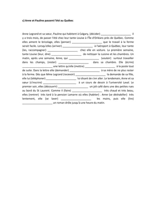 c) Anne et Pauline passent l'été au Québec
Anne Legrand et sa sœur, Pauline qui habitent à Calgary, (décider) _____________________ il
y a trois mois, de passer l'été chez leur tante Louise à l'Île d'Orléans près de Québec. Comme
elles aiment le bricolage, elles (penser) _____________________ que le travail à la ferme
serait facile. Lorsqu'elles (arriver) _____________________ à l'aéroport à Québec, leur tante
(les, raccompagner) _____________________ chez elle en voiture. La première semaine,
tante Louise (leur, dire) _____________________ de nettoyer la cuisine et les chambres. Un
matin, après une semaine, Anne, qui _____________________ (vouloir) surtout travailler
dans les champs, (rester) _____________________ dans sa chambre. Elle (écrire)
_____________________ une lettre qu'elle (mettre) _____________________ à la poste tout
de suite. Dans la lettre elle (demander) _____________________ à sa mère de ne plus rester
à la ferme. Dès que Mme Legrand (recevoir) _____________________ la demande de sa fille,
elle lui (téléphoner) _____________________ lui disant de s'en aller. Le lendemain, Anne et sa
sœur (s'inscrire) _______________________ à un cours de dessin à l'université Laval. Le
premier soir, elles (découvrir) _____________________ un joli café dans une des petites rues
au bord du St Laurent. Comme il (faire) _____________________ très chaud et très beau,
elles (rentrer) très tard à la pension Lamarre où elles (habiter) . Anne (se déshabiller) très
lentement, elle (se laver) _____________________ les mains, puis elle (lire)
_____________________ un roman drôle jusqu'à une heure du matin.
 