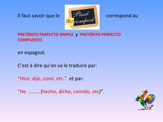 Il faut savoir que le  correspond au PRETÉRITO PERFECTO SIMPLE  y   PRETÉRITO PERFECTO COMPUESTO  en espagnol. C’est à dire qu’on va le traduire par: “ Hice, dije, comí, etc.”  et par:  “ He .........  ( hecho, dicho, comido, etc )”. 
