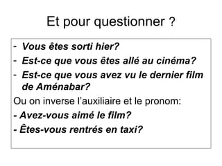 Et pour questionner ?
- Vous êtes sorti hier?
- Est-ce que vous êtes allé au cinéma?
- Est-ce que vous avez vu le dernier film
de Aménabar?
Ou on inverse l’auxiliaire et le pronom:
- Avez-vous aimé le film?
- Êtes-vous rentrés en taxi?
 