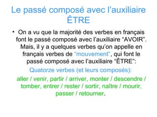Le passé composé avec l’auxiliaire
ÊTRE
• On a vu que la majorité des verbes en français
font le passé composé avec l’auxiliaire “AVOIR”.
Mais, il y a quelques verbes qu’on appelle en
français verbes de “mouvement”, qui font le
passé composé avec l’auxiliaire “ÊTRE”:
Quatorze verbes (et leurs composés):
aller / venir, partir / arriver, monter / descendre /
tomber, entrer / rester / sortir, naître / mourir,
passer / retourner.
 