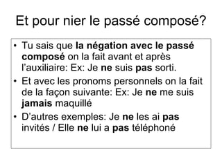 Et pour nier le passé composé? Tu sais que  la négation avec le passé composé  on la fait avant et après l’auxiliaire: Ex: Je  ne  suis  pas  sorti. Et avec les pronoms personnels on la fait de la façon suivante: Ex: Je  ne  me suis  jamais  maquillé D’autres exemples: Je  ne  les ai  pas  invités / Elle  ne  lui a  pas  téléphoné 