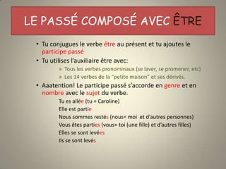 LE PASSÉ COMPOSÉ AVEC ÊTRE
 • Tu conjugues le verbe être au présent et tu ajoutes le
   participe passé
 • Tu utilises l’auxiliaire être avec:
         » Tous les verbes pronominaux (se laver, se promener, etc)
         » Les 14 verbes de la “petite maison” et ses dérivés.
 • Aaatention! Le participe passé s’accorde en genre et en
   nombre avec le sujet du verbe.
         Tu es allée (tu = Caroline)
         Elle est partie
         Nous sommes restés (nous= moi et d’autres personnes)
         Vous êtes parties (vous= toi (une fille) et d’autres filles)
         Elles se sont levées
         Ils se sont levés
 