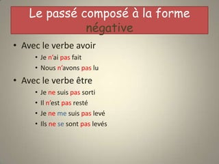 Le passé composé à la forme
              négative
• Avec le verbe avoir
     • Je n’ai pas fait
     • Nous n’avons pas lu
• Avec le verbe être
     •   Je ne suis pas sorti
     •   Il n’est pas resté
     •   Je ne me suis pas levé
     •   Ils ne se sont pas levés
 