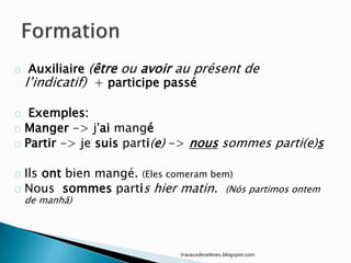 Auxiliaire (être ou avoir au présent de
l’indicatif) + participe passé
Exemples:
Manger -> j'ai mangé
Partir -> je suis parti(e) -> nous sommes parti(e)s
Ils ont bien mangé. (Eles comeram bem)
Nous sommes partis hier matin. (Nós partimos ontem
de manhã)
travauxdeseleves.blogspot.com
 