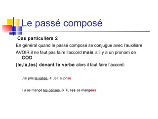 Le passé composé
Cas particuliers 2
En général quand le passé composé se conjugue avec l’auxiliare
AVOIR il ne faut pas faire l’accord mais s’il y a un pronom de
COD
(le,la,les) devant le verbe alors il faut faire l’accord:
J’ai pris la valise  Je l’ai prise
Tu as mangé les cerises  Tu les as mangées

 
