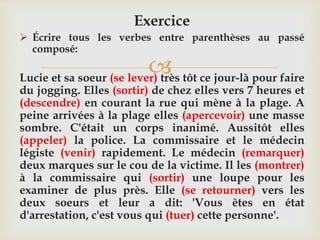 
Exercice
 Écrire tous les verbes entre parenthèses au passé
composé:
Lucie et sa soeur (se lever) très tôt ce jour-là pour faire
du jogging. Elles (sortir) de chez elles vers 7 heures et
(descendre) en courant la rue qui mène à la plage. A
peine arrivées à la plage elles (apercevoir) une masse
sombre. C'était un corps inanimé. Aussitôt elles
(appeler) la police. La commissaire et le médecin
légiste (venir) rapidement. Le médecin (remarquer)
deux marques sur le cou de la victime. Il les (montrer)
à la commissaire qui (sortir) une loupe pour les
examiner de plus près. Elle (se retourner) vers les
deux soeurs et leur a dit: 'Vous êtes en état
d'arrestation, c'est vous qui (tuer) cette personne'.
 