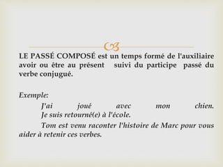 LE PASSÉ COMPOSÉ est un temps formé de l'auxiliaire
avoir ou être au présent suivi du participe passé du
verbe conjugué.
Exemple:
J'ai joué avec mon chien.
Je suis retourné(e) à l'école.
Tom est venu raconter l'histoire de Marc pour vous
aider à retenir ces verbes.
 