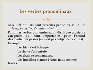 
 À l'infinitif ils sont précédés par se ou s' -> se
lever, se méfier, s'amuser, s'enfuir...
Parmi les verbes pronominaux on distingue plusieurs
catégories qui sont importantes pour l'accord
des participes passés (ce n'est pas l'objet de ce cours)
Exemple:
Le chien s'est échappé.
La chatte s'est enfuie.
Les chats se sont amusés.
Les jumelles: maman ! Nous nous sommes
lavées.'
Les verbes pronominaux
 