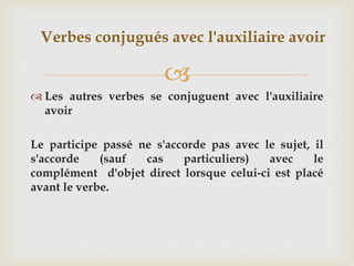 
 Les autres verbes se conjuguent avec l'auxiliaire
avoir
Le participe passé ne s'accorde pas avec le sujet, il
s'accorde (sauf cas particuliers) avec le
complément d'objet direct lorsque celui-ci est placé
avant le verbe.
Verbes conjugués avec l'auxiliaire avoir
 