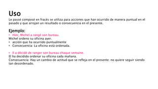 Uso
Le passé composé en fracés se utiliza para acciones que han ocurrido de manera puntual en el
pasado y que arrojan un resultado o consecuencia en el presente.
Ejemplo:
• Hier, Michel a rangé son bureau.
Michel ordeno su oficina ayer.
• acción que ha ocurrido puntualmente
• Consecuencia: La oficina está ordenada.
• Il a décidé de ranger son bureau chaque semaine.
El ha decidido ordenar su oficina cada mañana.
Consecuencia: Hay un cambio de actitud que se refleja en el presente: no quiere seguir siendo
tan desordenado.
 