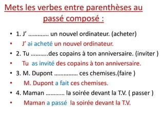 Mets les verbes entre parenthèses au
passé composé :
• 1. J’ …………. un nouvel ordinateur. (acheter)
• J’ ai acheté un nouvel ordinateur.
• 2. Tu ………..des copains à ton anniversaire. (inviter )
• Tu as invité des copains à ton anniversaire.
• 3. M. Dupont …………… ces chemises.(faire )
• M. Dupont a fait ces chemises.
• 4. Maman ………… la soirée devant la T.V. ( passer )
• Maman a passé la soirée devant la T.V.
 