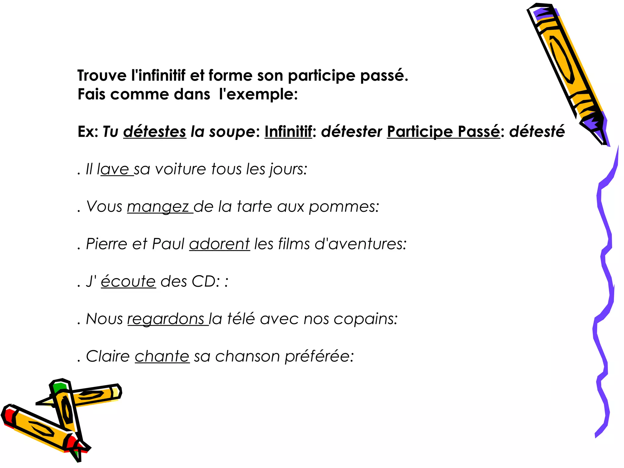 Trouve l'infinitif et forme son participe passé.
Fais comme dans l'exemple:

Ex: Tu détestes la soupe: Infinitif: détester Participe Passé: détesté

. Il lave sa voiture tous les jours:

. Vous mangez de la tarte aux pommes:

. Pierre et Paul adorent les films d'aventures:

. J' écoute des CD: :

. Nous regardons la télé avec nos copains:

. Claire chante sa chanson préférée:
 