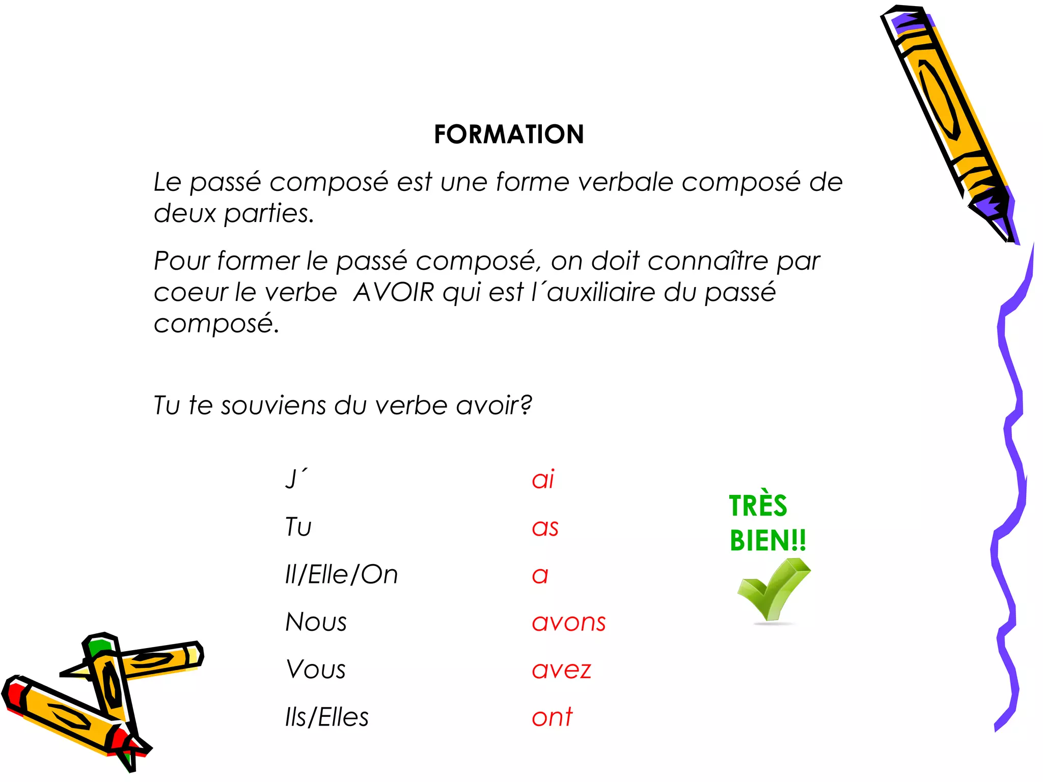 FORMATION
Le passé composé est une forme verbale composé de
deux parties.
Pour former le passé composé, on doit connaître par
coeur le verbe AVOIR qui est l´auxiliaire du passé
composé.


Tu te souviens du verbe avoir?

          J´                 ai
                                            TRÈS
          Tu                 as
                                            BIEN!!
          Il/Elle/On         a
          Nous               avons
          Vous               avez
          Ils/Elles          ont
 