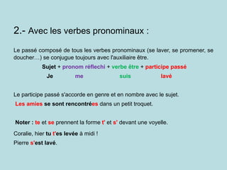2.- Avec les verbes pronominaux :
Le passé composé de tous les verbes pronominaux (se laver, se promener, se
doucher…) se conjugue toujours avec l'auxiliaire être.
Sujet + pronom réflechi + verbe être + participe passé
Je me suis lavé
Le participe passé s'accorde en genre et en nombre avec le sujet.
Les amies se sont rencontrées dans un petit troquet.
Noter : te et se prennent la forme t' et s' devant une voyelle.
Coralie, hier tu t'es levée à midi !
Pierre s'est lavé.
 