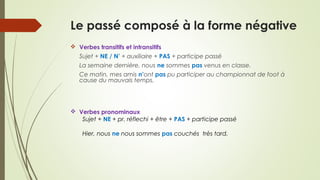 Le passé composé à la forme négative
 Verbes transitifs et intransitifs
Sujet + NE / N’ + auxiliaire + PAS + participe passé
La semaine dernière, nous ne sommes pas venus en classe.
Ce matin, mes amis n’ont pas pu participer au championnat de foot à
cause du mauvais temps.
 Verbes pronominaux
Sujet + NE + pr. réflechi + être + PAS + participe passé
Hier, nous ne nous sommes pas couchés très tard.
 