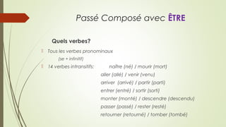 Passé Composé avec ÊTRE
Quels verbes?
 Tous les verbes pronominaux
(se + infinitif)
 14 verbes intransitifs: naître (né) / mourir (mort)
aller (allé) / venir (venu)
arriver (arrivé) / partir (parti)
entrer (entré) / sortir (sorti)
monter (monté) / descendre (descendu)
passer (passé) / rester (resté)
retourner (retourné) / tomber (tombé)
 