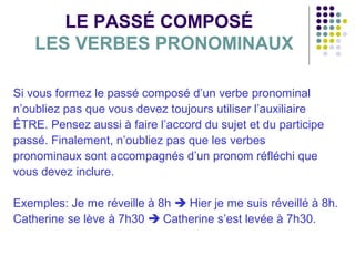 LE PASSÉ COMPOSÉ
LES VERBES PRONOMINAUX
Si vous formez le passé composé d’un verbe pronominal
n’oubliez pas que vous devez toujours utiliser l’auxiliaire
ÊTRE. Pensez aussi à faire l’accord du sujet et du participe
passé. Finalement, n’oubliez pas que les verbes
pronominaux sont accompagnés d’un pronom réfléchi que
vous devez inclure.
Exemples: Je me réveille à 8h  Hier je me suis réveillé à 8h.
Catherine se lève à 7h30  Catherine s’est levée à 7h30.

 