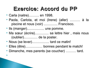 Exercice: Accord du PP
 Carla (naitre)……… en 1998.
 Paola, Carlota, et moi (Irene) (aller) ……… à la

    piscine et nous (voir) ………… Francisco.
 Ils (manger)…………… une pomme.
 Ma sœur (écrire)………… sa lettre hier , mais nous

    (oublier)………… de la poster.
 Nous (se lever)…………… tard ce matin!
 Elles (être)…………… bonnes pendant le match!
 Dimanche, mes parents (se coucher) ……… tard.

 