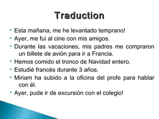 Traduction
 Esta mañana, me he levantado temprano!
 Ayer, me fui al cine con mis amigos.
 Durante las vacaciones, mis padres me compraron

   un billete de avión para ir a Francia.
 Hemos comido el tronco de Navidad entero.
 Estudié francés durante 3 años.
 Miriam ha subido a la oficina del profe para hablar

   con él.
 Ayer, pude ir de excursión con el colegio!
 