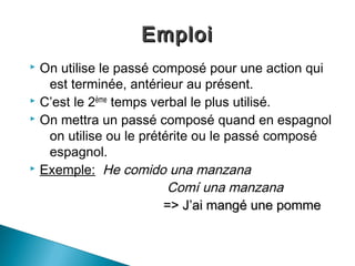 Emploi
 On utilise le passé composé pour une action qui
   est terminée, antérieur au présent.
 C’est le 2ème temps verbal le plus utilisé.
 On mettra un passé composé quand en espagnol

   on utilise ou le prétérite ou le passé composé
   espagnol.
 Exemple: He comido una manzana

                         Comí una manzana
                        => J’ai mangé une pomme
 