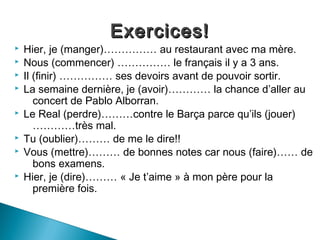 Exercices!
   Hier, je (manger)…………… au restaurant avec ma mère.
   Nous (commencer) …………… le français il y a 3 ans.
   Il (finir) …………… ses devoirs avant de pouvoir sortir.
   La semaine dernière, je (avoir)………… la chance d’aller au
       concert de Pablo Alborran.
   Le Real (perdre)………contre le Barça parce qu’ils (jouer)
       …………très mal.
   Tu (oublier)……… de me le dire!!
   Vous (mettre)……… de bonnes notes car nous (faire)…… de
       bons examens.
   Hier, je (dire)……… « Je t’aime » à mon père pour la
       première fois.
 
