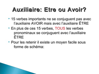 Auxiliaire: Etre ou Avoir?
 15 verbes importants ne se conjuguent pas avec
   l’auxiliaire AVOIR mais avec l’auxiliaire ÊTRE
 En plus de ces 15 verbes, TOUS les verbes

   pronominaux se conjuguent avec l’auxiliaire
   ÊTRE
 Pour les retenir il existe un moyen facile sous

   forme de schéma:
 