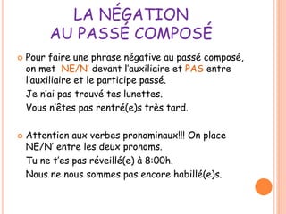 LA NÉGATION 
AU PASSÉ COMPOSÉ 
 Pour faire une phrase négative au passé composé, 
on met NE/N’ devant l’auxiliaire et PAS entre 
l’auxiliaire et le participe passé. 
Je n’ai pas trouvé tes lunettes. 
Vous n’êtes pas rentré(e)s très tard. 
 Attention aux verbes pronominaux!!! On place 
NE/N’ entre les deux pronoms. 
Tu ne t’es pas réveillé(e) à 8:00h. 
Nous ne nous sommes pas encore habillé(e)s. 
 