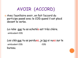 AVOIR (ACCORD) 
 Avec l’auxiliaire avoir, on fait l’accord du 
participe passé avec le COD quand il est placé 
devant le verbe. 
La robe que tu as achetée est très chère. 
antécedent COD 
Les clés que tu as perdues, je les ai vues sur le 
antécedent COD COD 
bureau. 
 