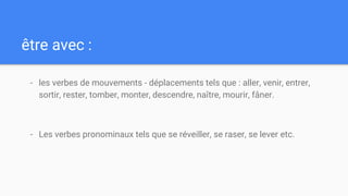 être avec :
- les verbes de mouvements - déplacements tels que : aller, venir, entrer,
sortir, rester, tomber, monter, descendre, naître, mourir, fâner.
- Les verbes pronominaux tels que se réveiller, se raser, se lever etc.
 