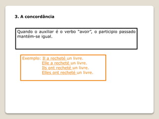 3. A concordância
Quando o auxiliar é o verbo “avoir”, o participio passado
mantém-se igual.
Exemplo: Il a recheté un livre.
Elle a recheté un livre.
Ils ont recheté un livre.
Elles ont recheté un livre.
 
