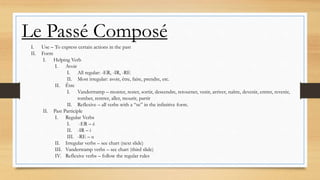 Le Passé Composé
I. Use – To express certain actions in the past
II. Form
I. Helping Verb
I. Avoir
I. All regular: -ER, -IR, -RE
II. Most irregular: avoir, être, faire, prendre, etc.
II. Être
I. Vandertramp – monter, rester, sortir, descendre, retourner, venir, arriver, naître, devenir, entrer, revenir,
tomber, rentrer, aller, mourir, partir
II. Reflexive – all verbs with a “se” in the infinitive form.
II. Past Participle
I. Regular Verbs
I. -ER – é
II. -IR – i
III. -RE – u
II. Irregular verbs – see chart (next slide)
III. Vandertramp verbs – see chart (third slide)
IV. Reflexive verbs – follow the regular rules
 