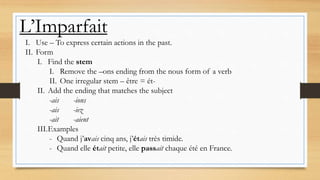 L’Imparfait
I. Use – To express certain actions in the past.
II. Form
I. Find the stem
I. Remove the –ons ending from the nous form of a verb
II. One irregular stem – être = ét-
II. Add the ending that matches the subject
-ais -ions
-ais -iez
-ait -aient
III.Examples
- Quand j’avais cinq ans, j’étais très timide.
- Quand elle était petite, elle passait chaque été en France.
 