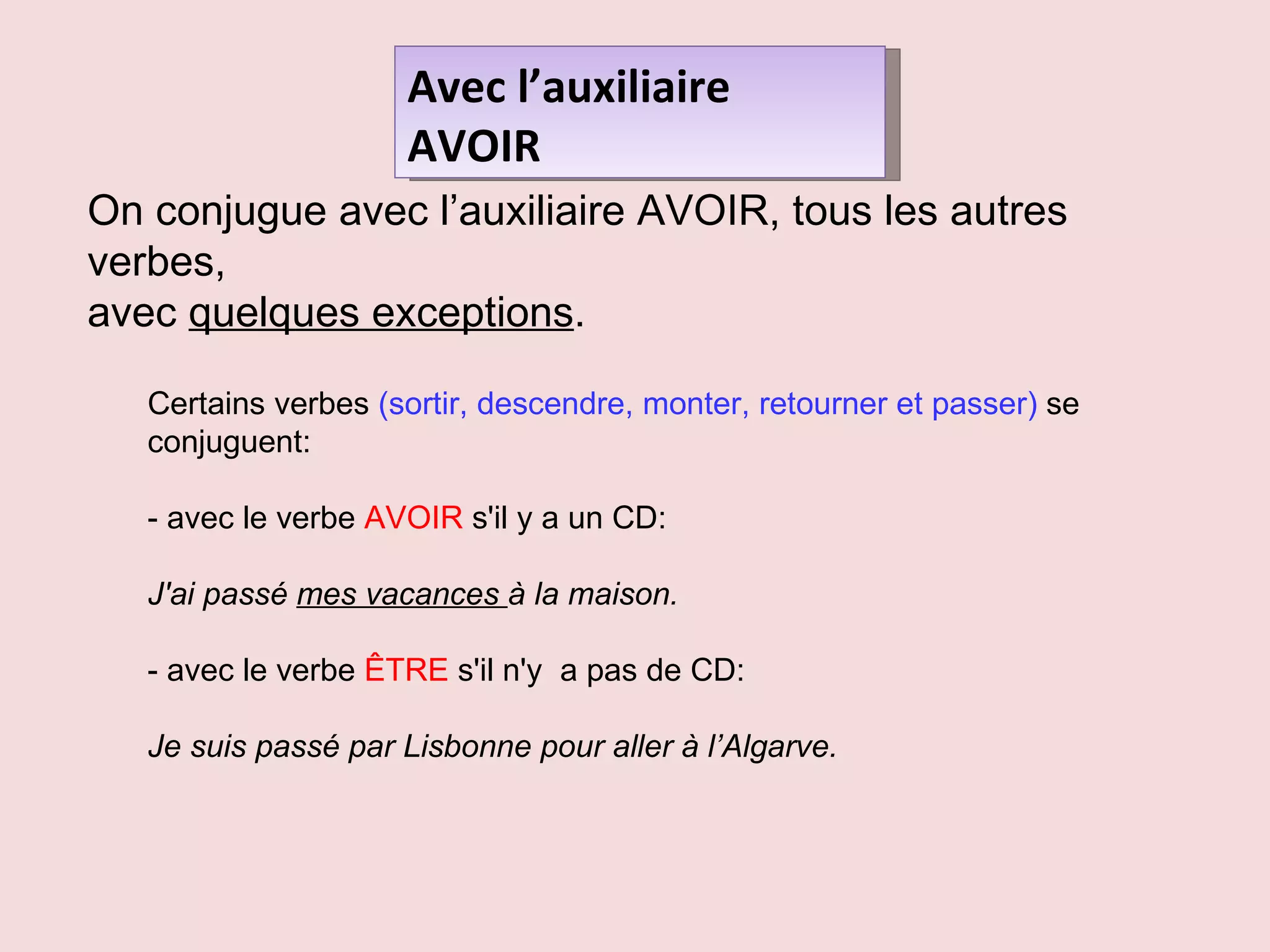 Avec l’auxiliaire AVOIR On conjugue avec l’auxiliaire AVOIR, tous les autres verbes,  avec  quelques exceptions .  Certains verbes  (sortir, descendre, monter, retourner et passer)  se conjuguent: - avec le verbe  AVOIR  s'il y a un CD:  J'ai passé  mes vacances  à la maison.  - avec le verbe  ÊTRE  s'il n'y  a pas de CD:  Je suis passé par Lisbonne pour aller à l’Algarve.  