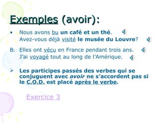 Exemples  (avoir): Nous avons  bu   un café et un thé . Avez-vous déjà  visité   le musée du Louvre ? B. Elles ont  vécu  en France pendant trois ans. J’ai  voyagé  tout au long de l’Amérique. Les participes passés des verbes qui se conjuguent avec  avoir  ne s’accordent pas si le  C.O.D.  est placé  après le verbe . Exercice 3 